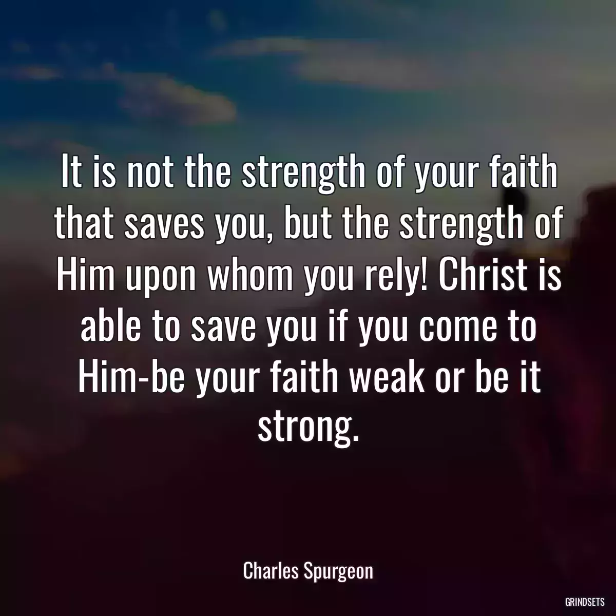 It is not the strength of your faith that saves you, but the strength of Him upon whom you rely! Christ is able to save you if you come to Him-be your faith weak or be it strong.