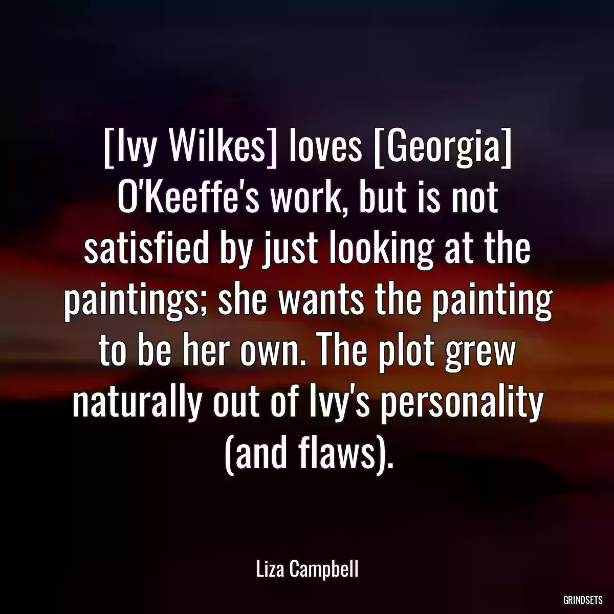 [Ivy Wilkes] loves [Georgia] O\'Keeffe\'s work, but is not satisfied by just looking at the paintings; she wants the painting to be her own. The plot grew naturally out of Ivy\'s personality (and flaws).