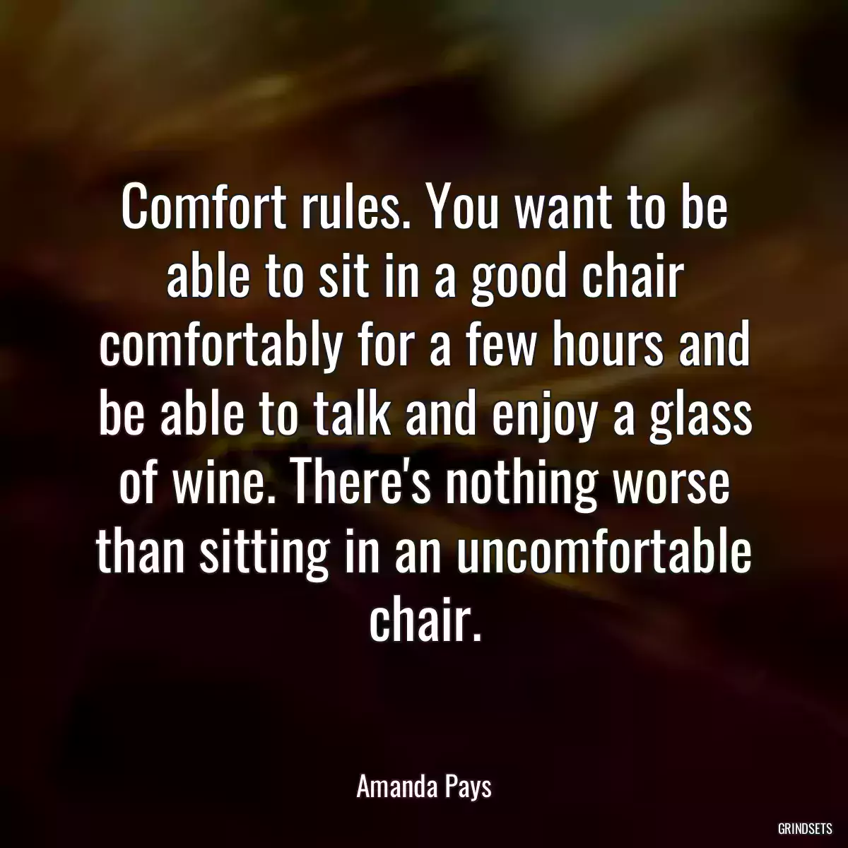 Comfort rules. You want to be able to sit in a good chair comfortably for a few hours and be able to talk and enjoy a glass of wine. There\'s nothing worse than sitting in an uncomfortable chair.