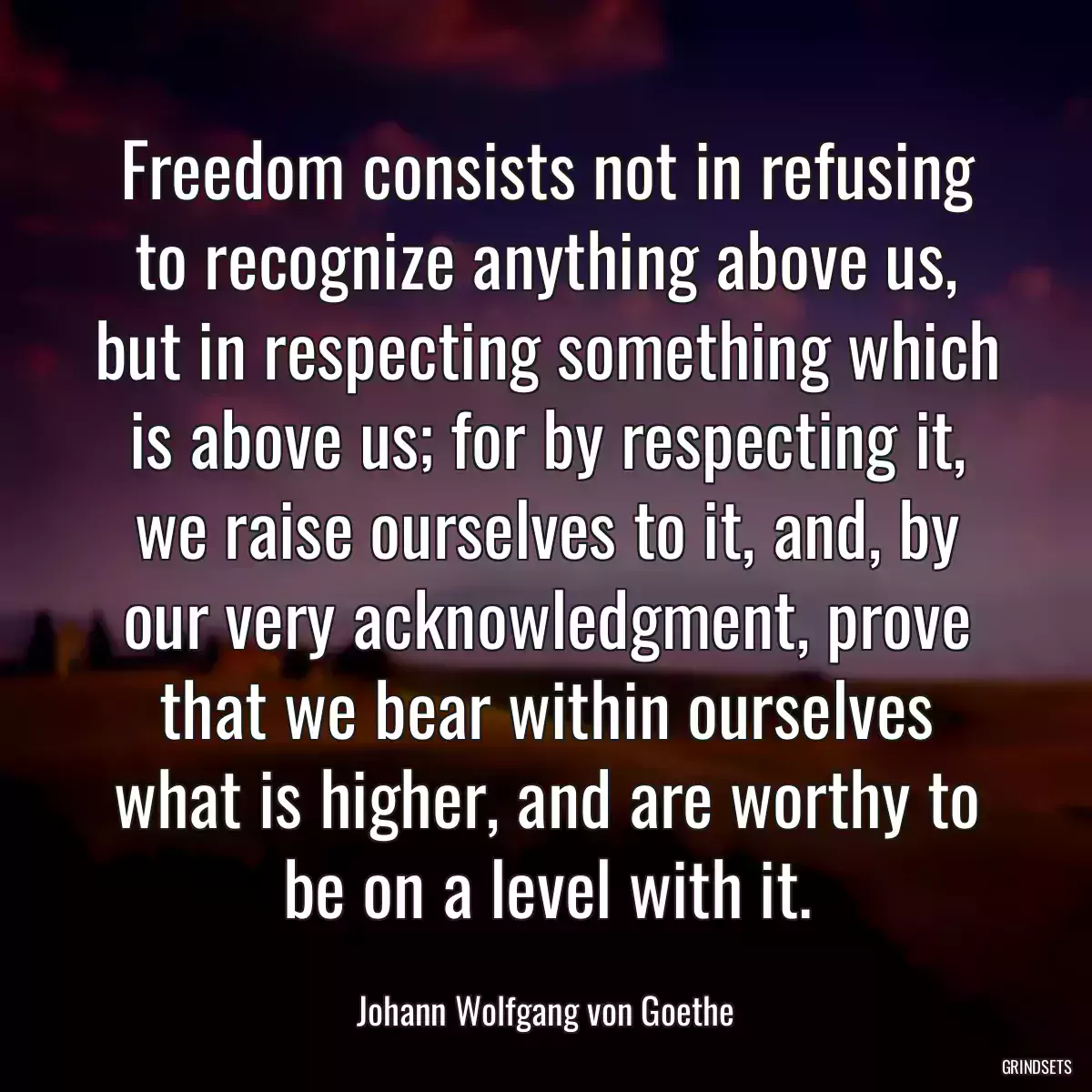 Freedom consists not in refusing to recognize anything above us, but in respecting something which is above us; for by respecting it, we raise ourselves to it, and, by our very acknowledgment, prove that we bear within ourselves what is higher, and are worthy to be on a level with it.