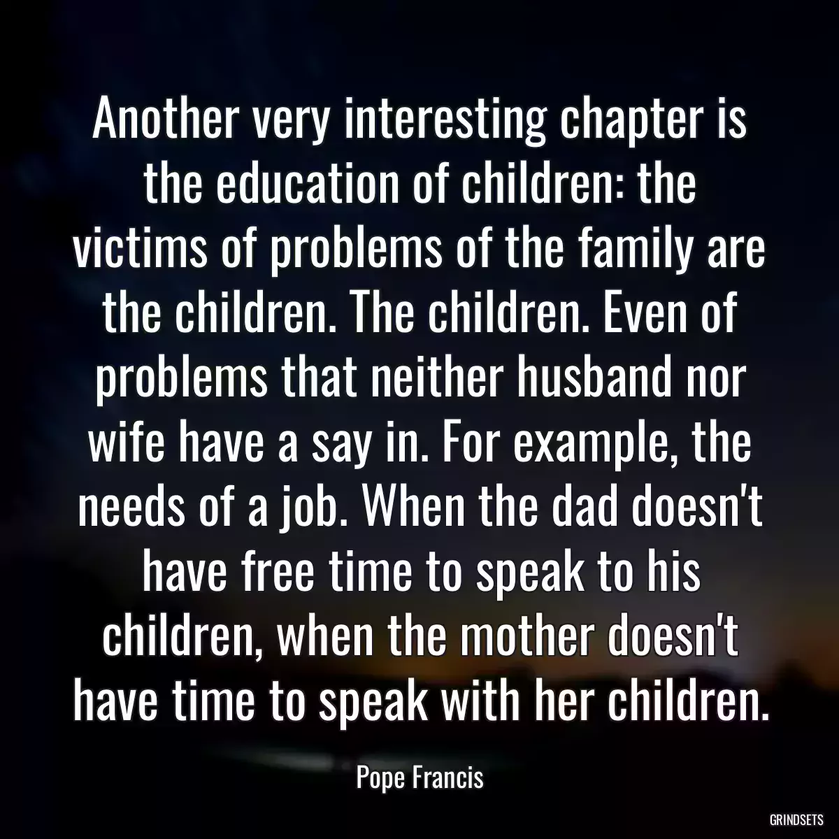 Another very interesting chapter is the education of children: the victims of problems of the family are the children. The children. Even of problems that neither husband nor wife have a say in. For example, the needs of a job. When the dad doesn\'t have free time to speak to his children, when the mother doesn\'t have time to speak with her children.