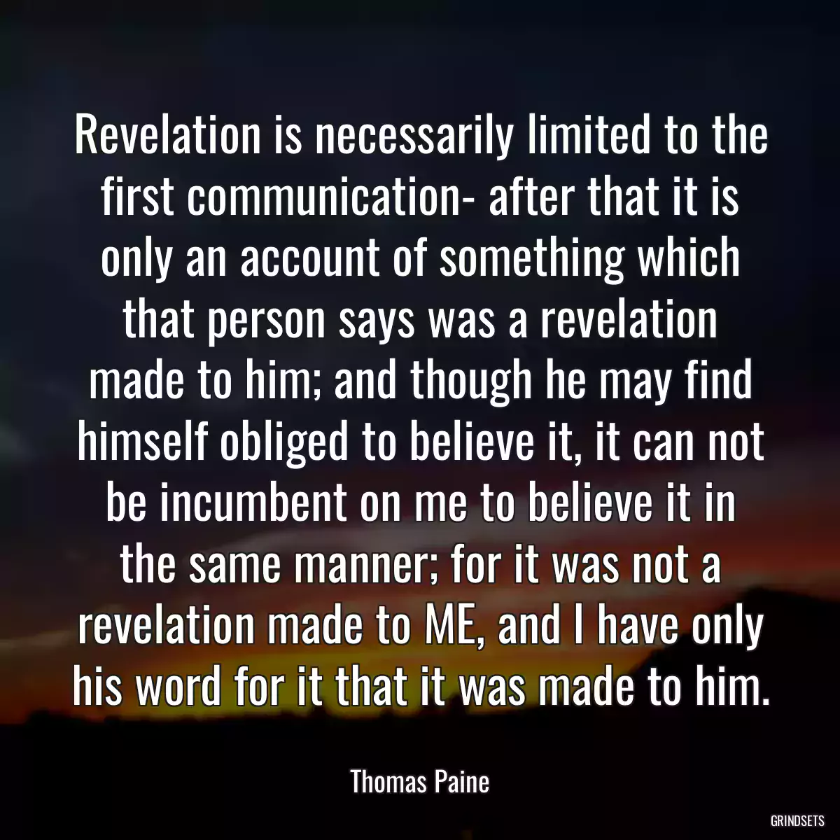 Revelation is necessarily limited to the first communication- after that it is only an account of something which that person says was a revelation made to him; and though he may find himself obliged to believe it, it can not be incumbent on me to believe it in the same manner; for it was not a revelation made to ME, and I have only his word for it that it was made to him.