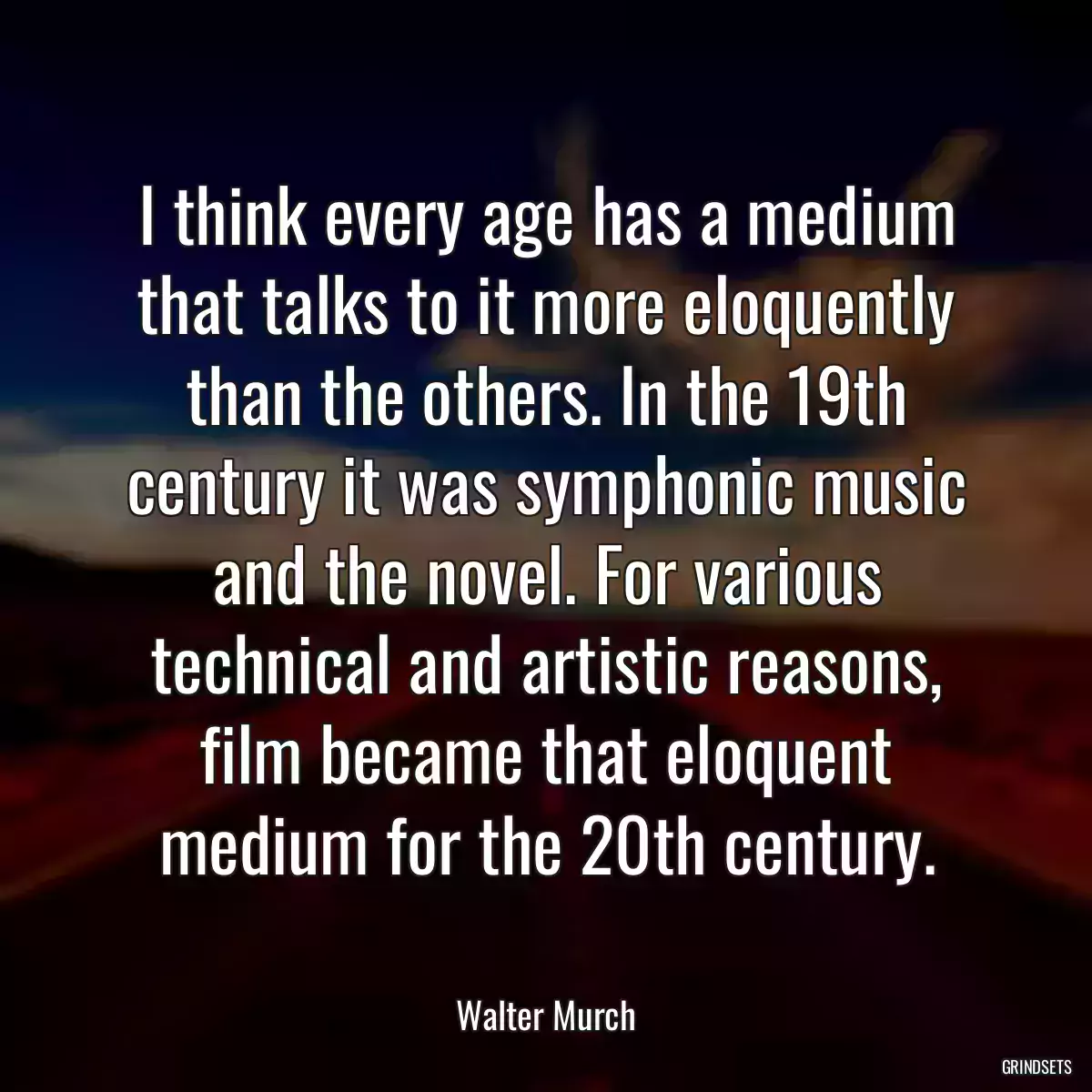 I think every age has a medium that talks to it more eloquently than the others. In the 19th century it was symphonic music and the novel. For various technical and artistic reasons, film became that eloquent medium for the 20th century.