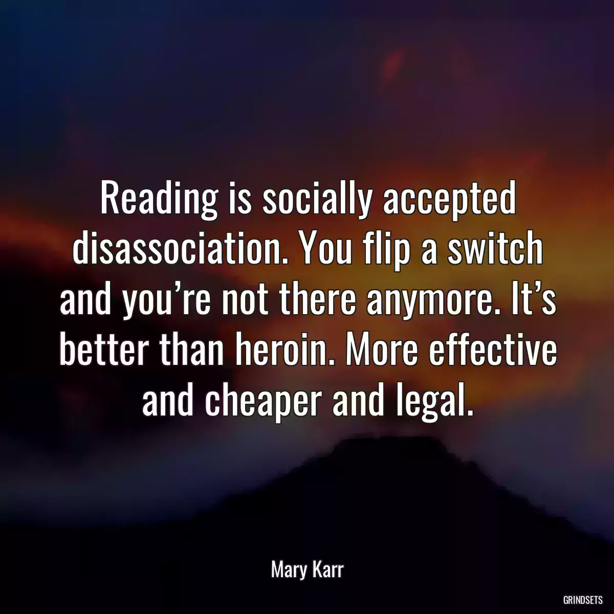 Reading is socially accepted disassociation. You flip a switch and you’re not there anymore. It’s better than heroin. More effective and cheaper and legal.