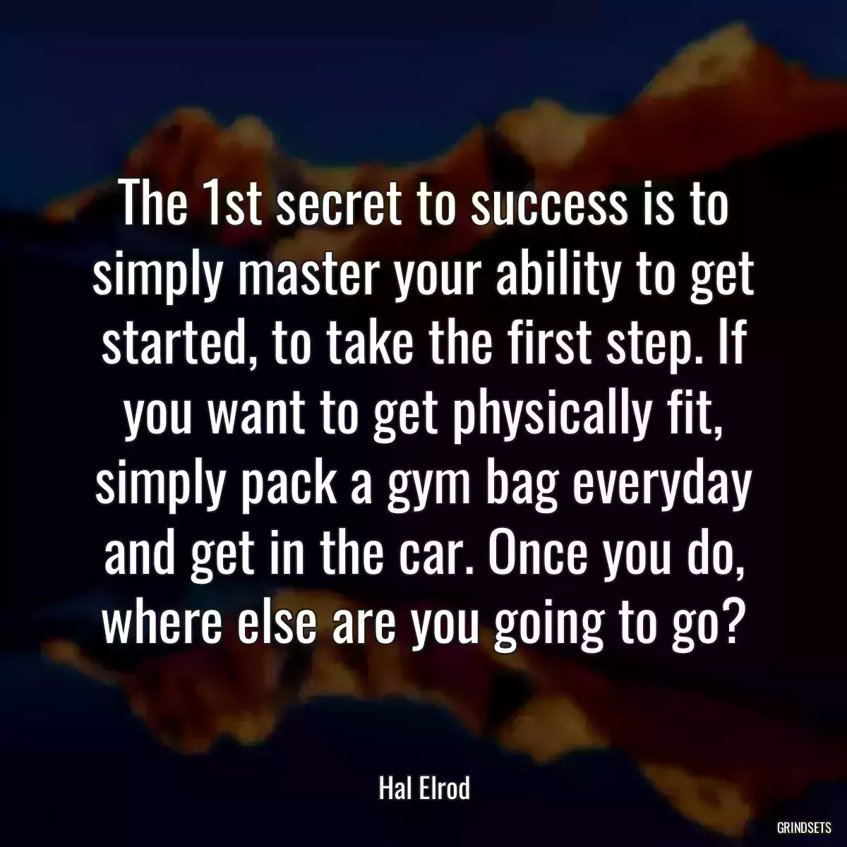 The 1st secret to success is to simply master your ability to get started, to take the first step. If you want to get physically fit, simply pack a gym bag everyday and get in the car. Once you do, where else are you going to go?