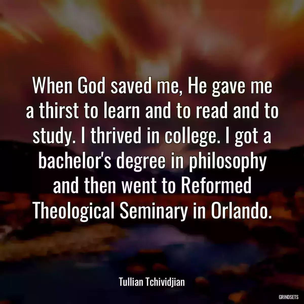 When God saved me, He gave me a thirst to learn and to read and to study. I thrived in college. I got a bachelor\'s degree in philosophy and then went to Reformed Theological Seminary in Orlando.