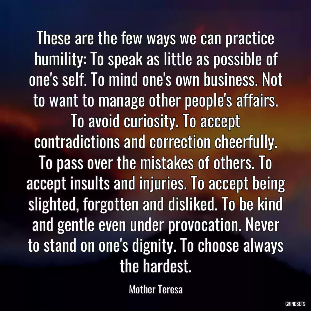 These are the few ways we can practice humility: To speak as little as possible of one\'s self. To mind one\'s own business. Not to want to manage other people\'s affairs. To avoid curiosity. To accept contradictions and correction cheerfully. To pass over the mistakes of others. To accept insults and injuries. To accept being slighted, forgotten and disliked. To be kind and gentle even under provocation. Never to stand on one\'s dignity. To choose always the hardest.