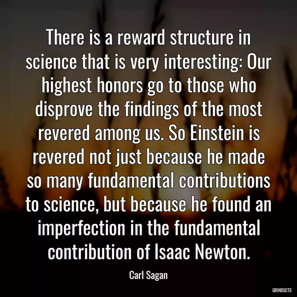 There is a reward structure in science that is very interesting: Our highest honors go to those who disprove the findings of the most revered among us. So Einstein is revered not just because he made so many fundamental contributions to science, but because he found an imperfection in the fundamental contribution of Isaac Newton.