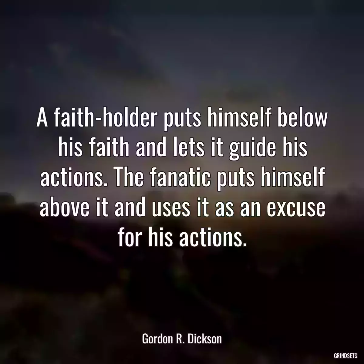 A faith-holder puts himself below his faith and lets it guide his actions. The fanatic puts himself above it and uses it as an excuse for his actions.