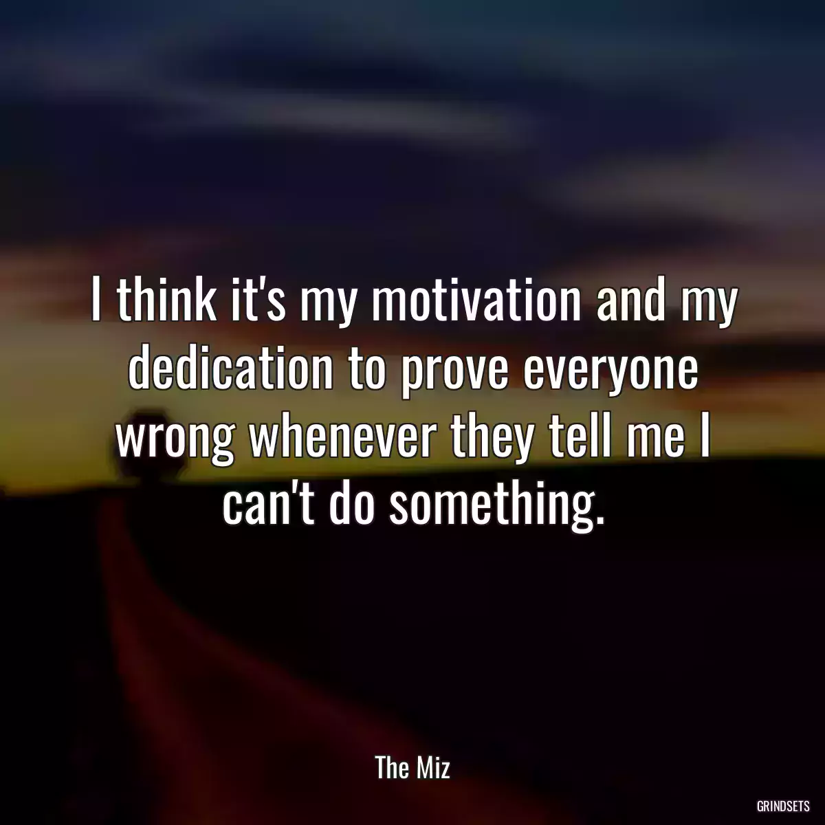 I think it\'s my motivation and my dedication to prove everyone wrong whenever they tell me I can\'t do something.