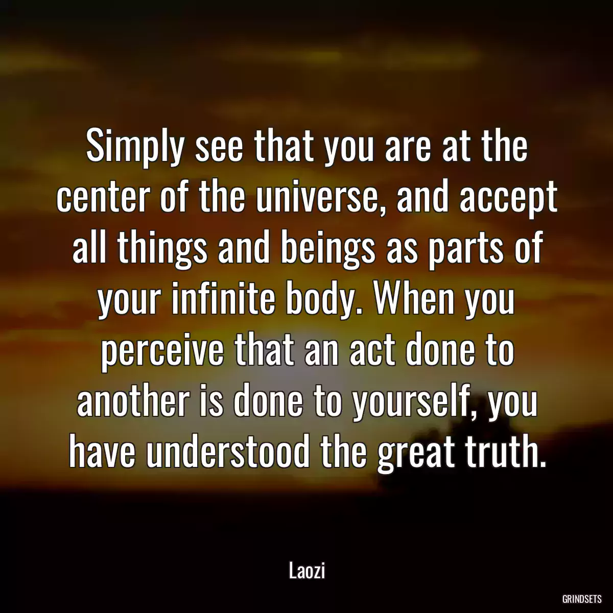 Simply see that you are at the center of the universe, and accept all things and beings as parts of your infinite body. When you perceive that an act done to another is done to yourself, you have understood the great truth.