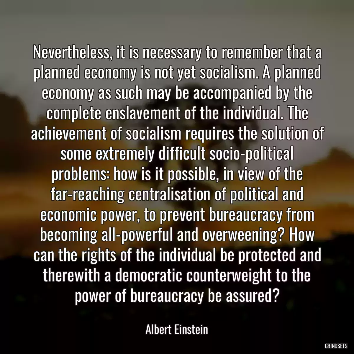 Nevertheless, it is necessary to remember that a planned economy is not yet socialism. A planned economy as such may be accompanied by the complete enslavement of the individual. The achievement of socialism requires the solution of some extremely difficult socio-political problems: how is it possible, in view of the far-reaching centralisation of political and economic power, to prevent bureaucracy from becoming all-powerful and overweening? How can the rights of the individual be protected and therewith a democratic counterweight to the power of bureaucracy be assured?