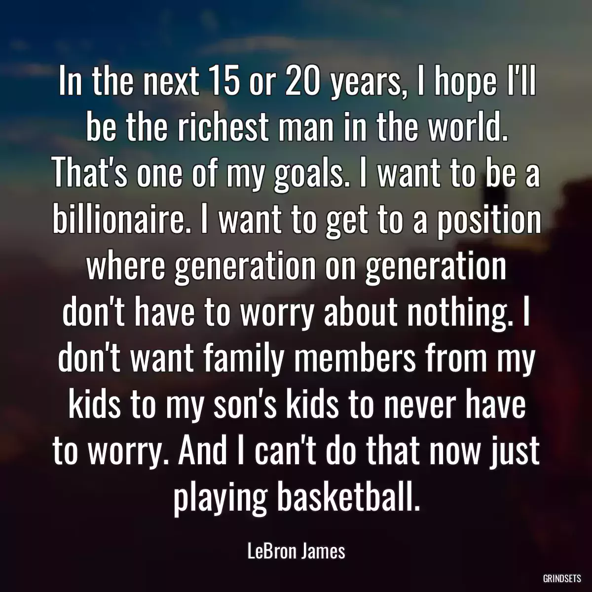 In the next 15 or 20 years, I hope I\'ll be the richest man in the world. That\'s one of my goals. I want to be a billionaire. I want to get to a position where generation on generation don\'t have to worry about nothing. I don\'t want family members from my kids to my son\'s kids to never have to worry. And I can\'t do that now just playing basketball.