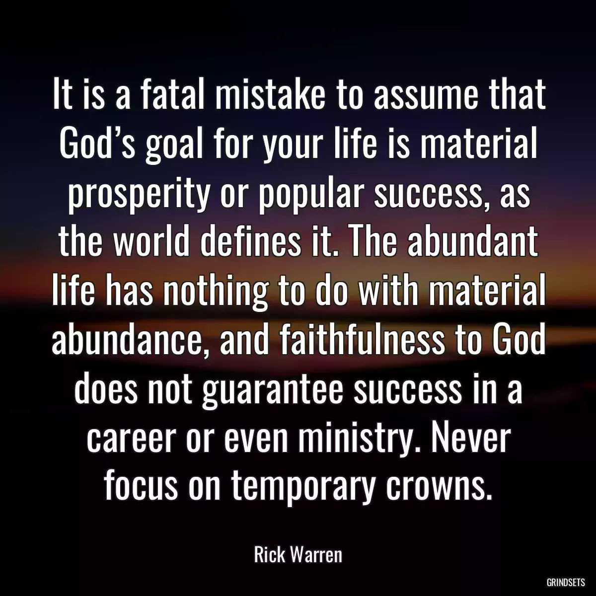 It is a fatal mistake to assume that God’s goal for your life is material prosperity or popular success, as the world defines it. The abundant life has nothing to do with material abundance, and faithfulness to God does not guarantee success in a career or even ministry. Never focus on temporary crowns.