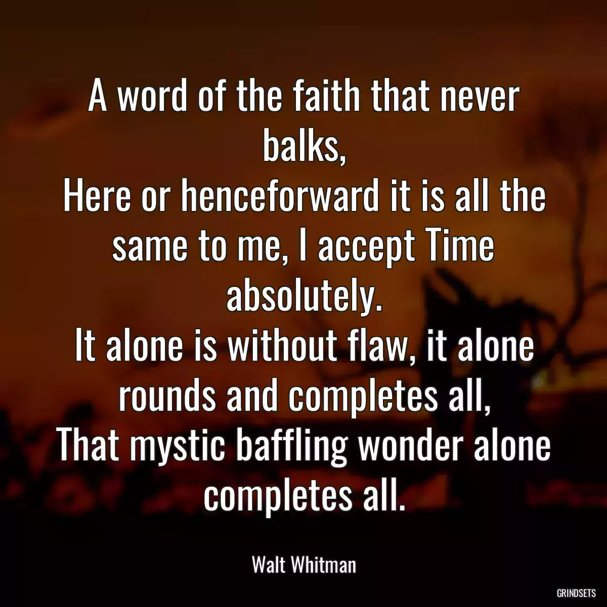 A word of the faith that never balks,
Here or henceforward it is all the same to me, I accept Time absolutely.
It alone is without flaw, it alone rounds and completes all,
That mystic baffling wonder alone completes all.