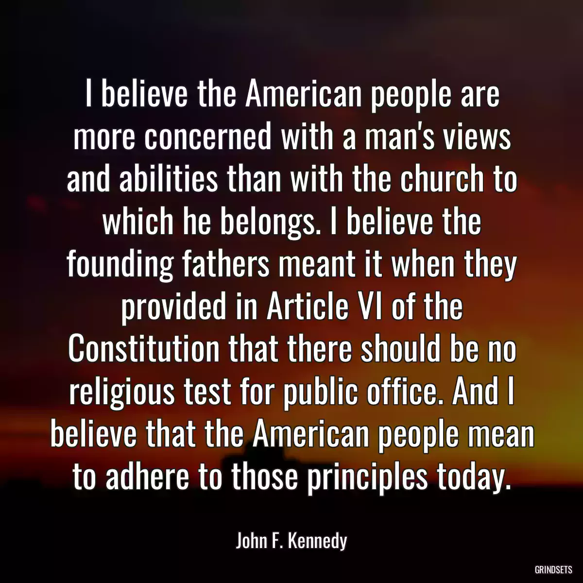 I believe the American people are more concerned with a man\'s views and abilities than with the church to which he belongs. I believe the founding fathers meant it when they provided in Article VI of the Constitution that there should be no religious test for public office. And I believe that the American people mean to adhere to those principles today.