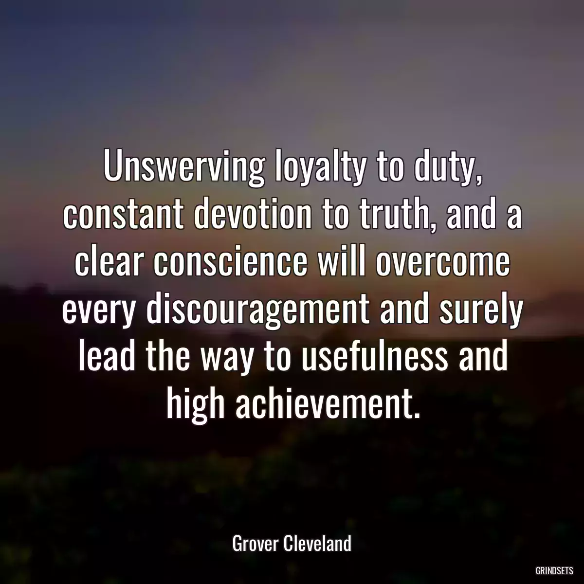 Unswerving loyalty to duty, constant devotion to truth, and a clear conscience will overcome every discouragement and surely lead the way to usefulness and high achievement.