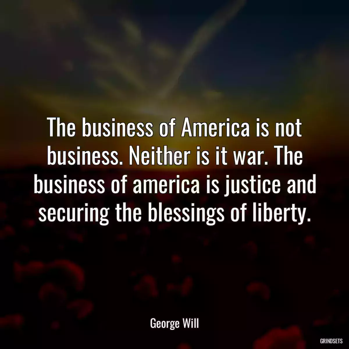 The business of America is not business. Neither is it war. The business of america is justice and securing the blessings of liberty.