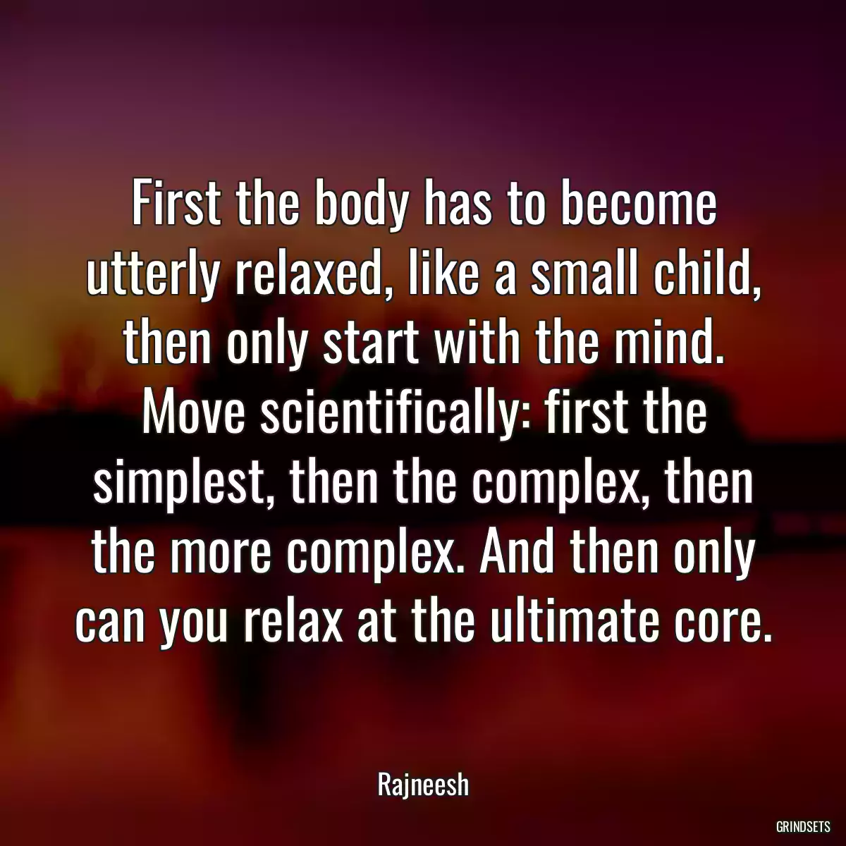 First the body has to become utterly relaxed, like a small child, then only start with the mind. Move scientifically: first the simplest, then the complex, then the more complex. And then only can you relax at the ultimate core.