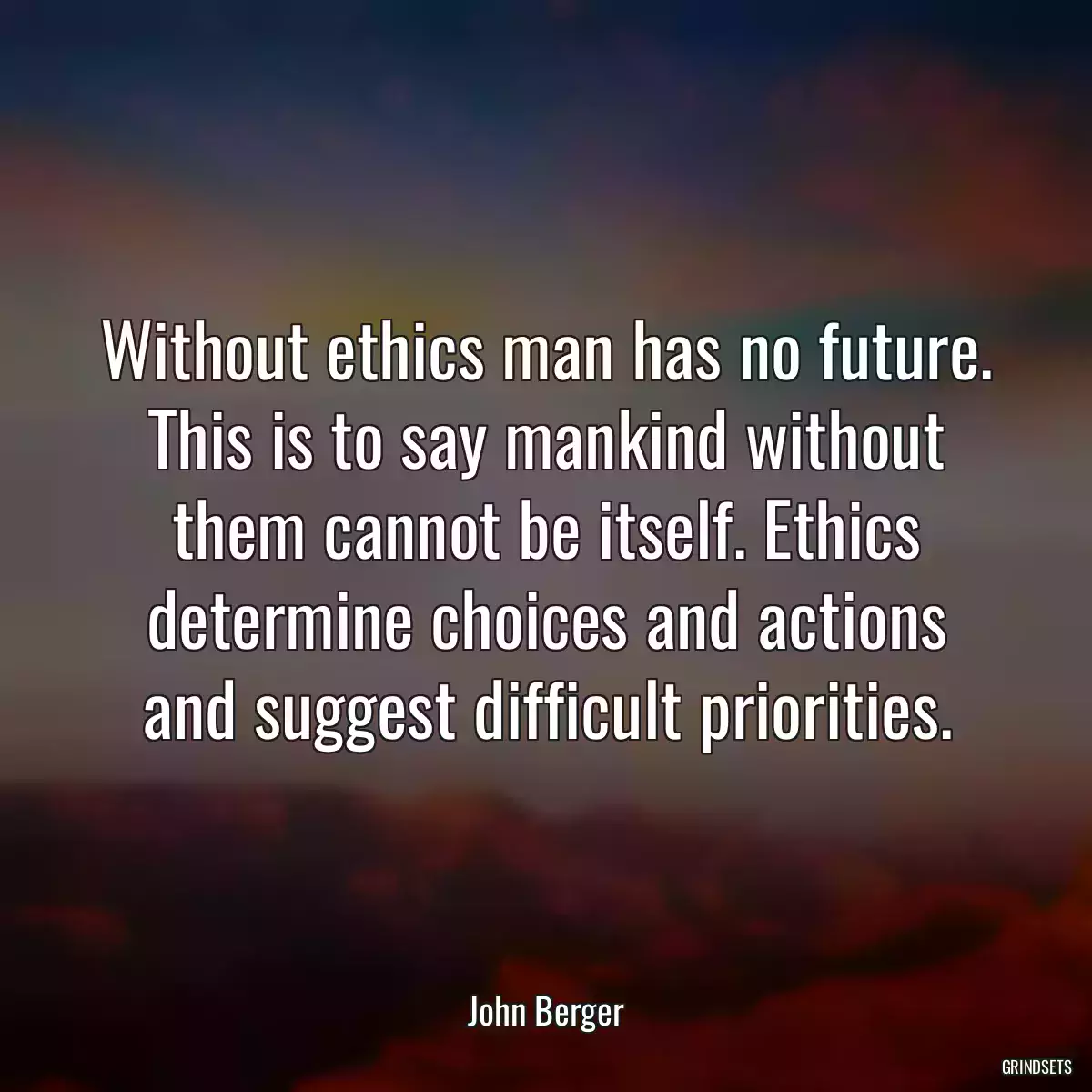 Without ethics man has no future. This is to say mankind without them cannot be itself. Ethics determine choices and actions and suggest difficult priorities.