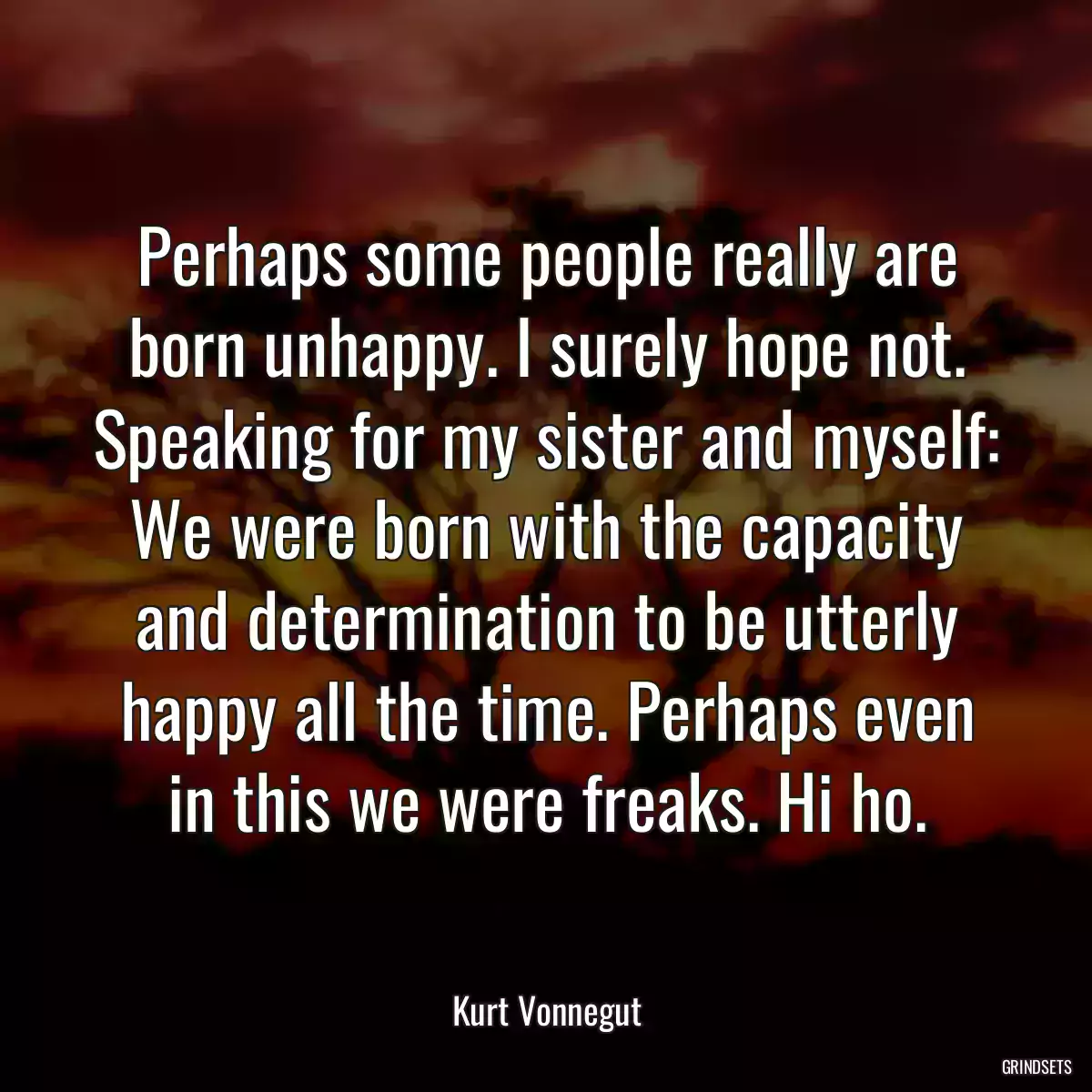 Perhaps some people really are born unhappy. I surely hope not. Speaking for my sister and myself: We were born with the capacity and determination to be utterly happy all the time. Perhaps even in this we were freaks. Hi ho.