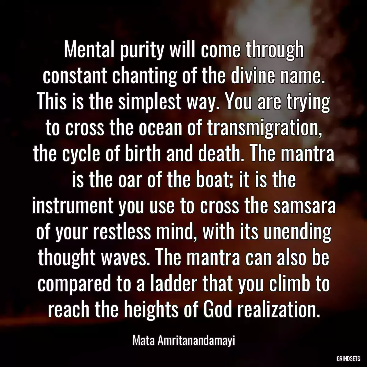 Mental purity will come through constant chanting of the divine name. This is the simplest way. You are trying to cross the ocean of transmigration, the cycle of birth and death. The mantra is the oar of the boat; it is the instrument you use to cross the samsara of your restless mind, with its unending thought waves. The mantra can also be compared to a ladder that you climb to reach the heights of God realization.