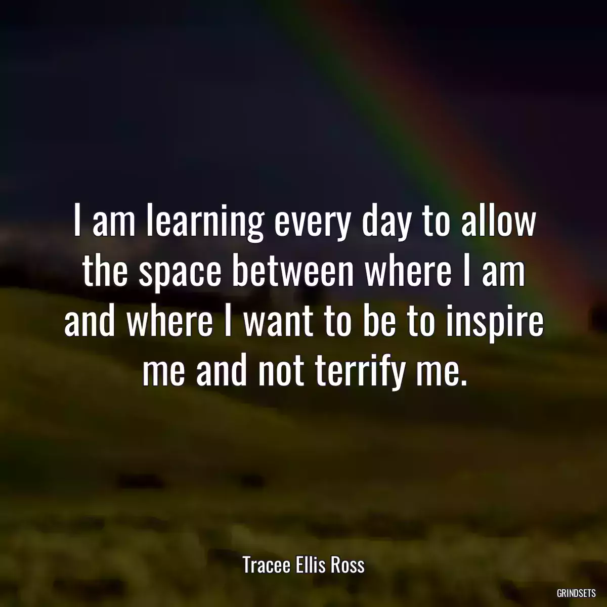 I am learning every day to allow the space between where I am and where I want to be to inspire me and not terrify me.