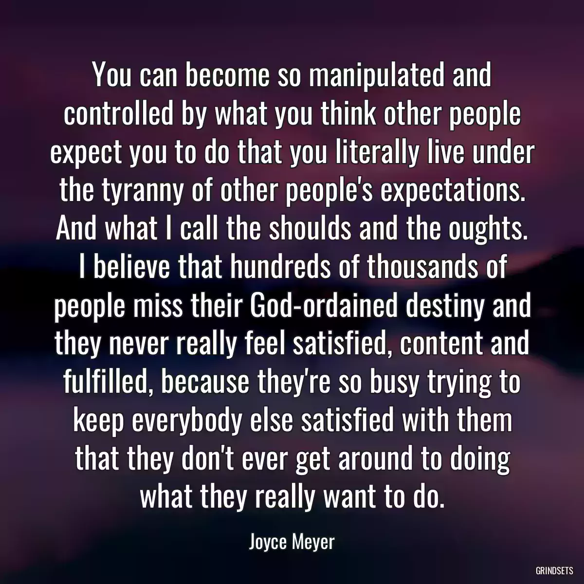 You can become so manipulated and controlled by what you think other people expect you to do that you literally live under the tyranny of other people\'s expectations. And what I call the shoulds and the oughts. I believe that hundreds of thousands of people miss their God-ordained destiny and they never really feel satisfied, content and fulfilled, because they\'re so busy trying to keep everybody else satisfied with them that they don\'t ever get around to doing what they really want to do.