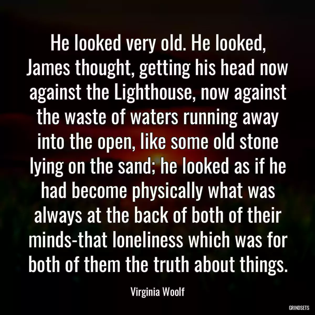 He looked very old. He looked, James thought, getting his head now against the Lighthouse, now against the waste of waters running away into the open, like some old stone lying on the sand; he looked as if he had become physically what was always at the back of both of their minds-that loneliness which was for both of them the truth about things.