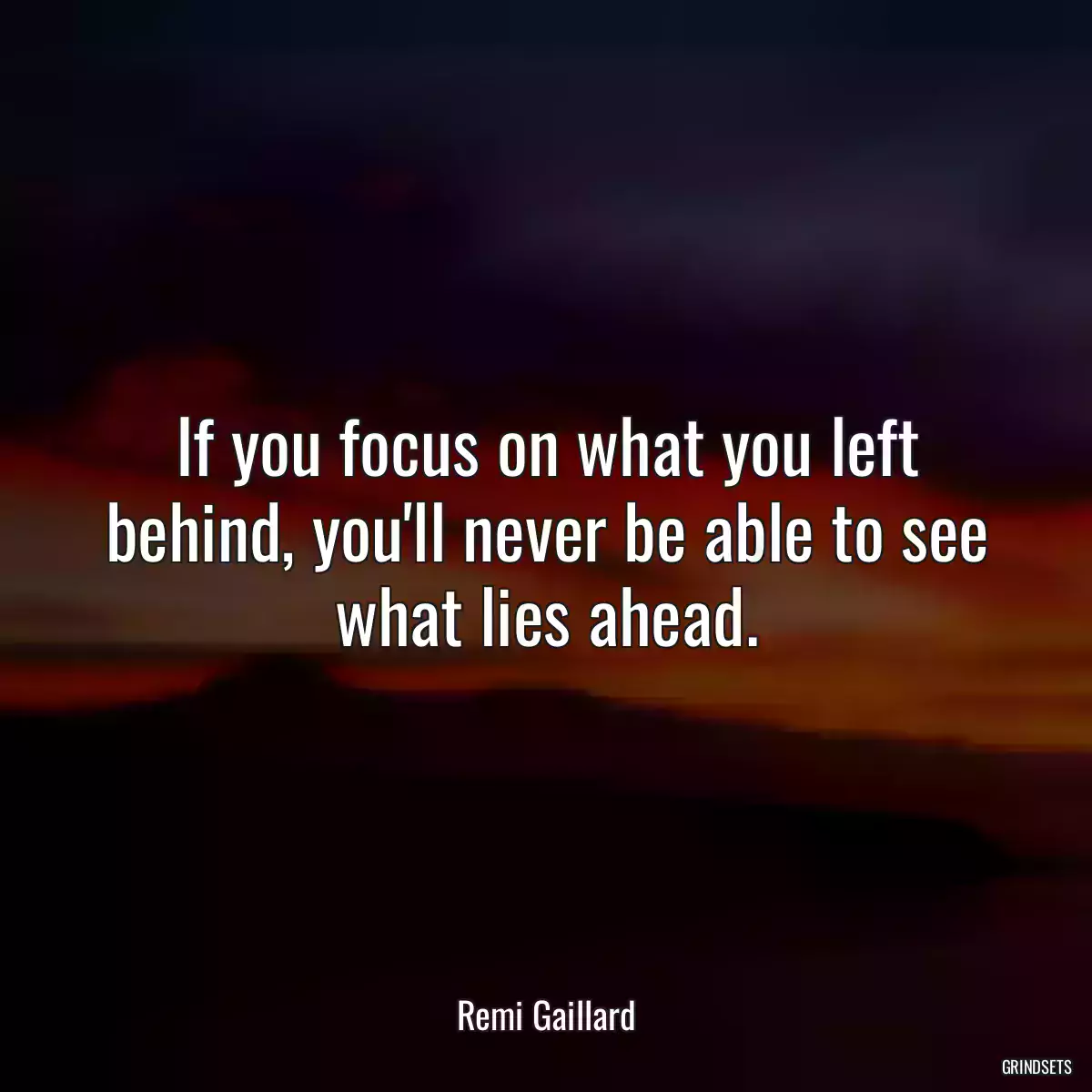 If you focus on what you left behind, you\'ll never be able to see what lies ahead.