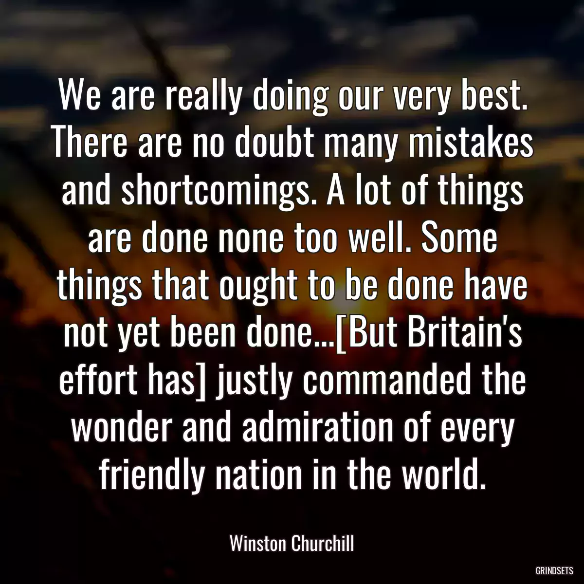 We are really doing our very best. There are no doubt many mistakes and shortcomings. A lot of things are done none too well. Some things that ought to be done have not yet been done...[But Britain\'s effort has] justly commanded the wonder and admiration of every friendly nation in the world.