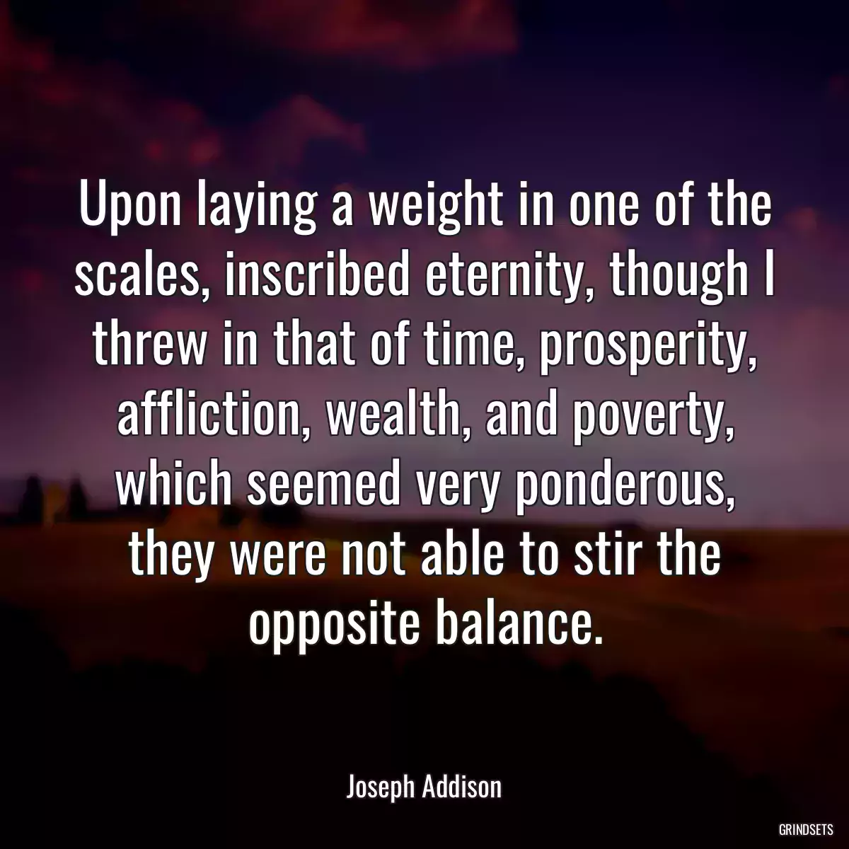 Upon laying a weight in one of the scales, inscribed eternity, though I threw in that of time, prosperity, affliction, wealth, and poverty, which seemed very ponderous, they were not able to stir the opposite balance.