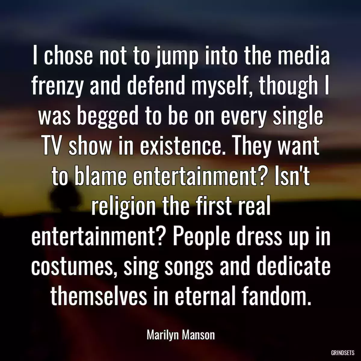 I chose not to jump into the media frenzy and defend myself, though I was begged to be on every single TV show in existence. They want to blame entertainment? Isn\'t religion the first real entertainment? People dress up in costumes, sing songs and dedicate themselves in eternal fandom.