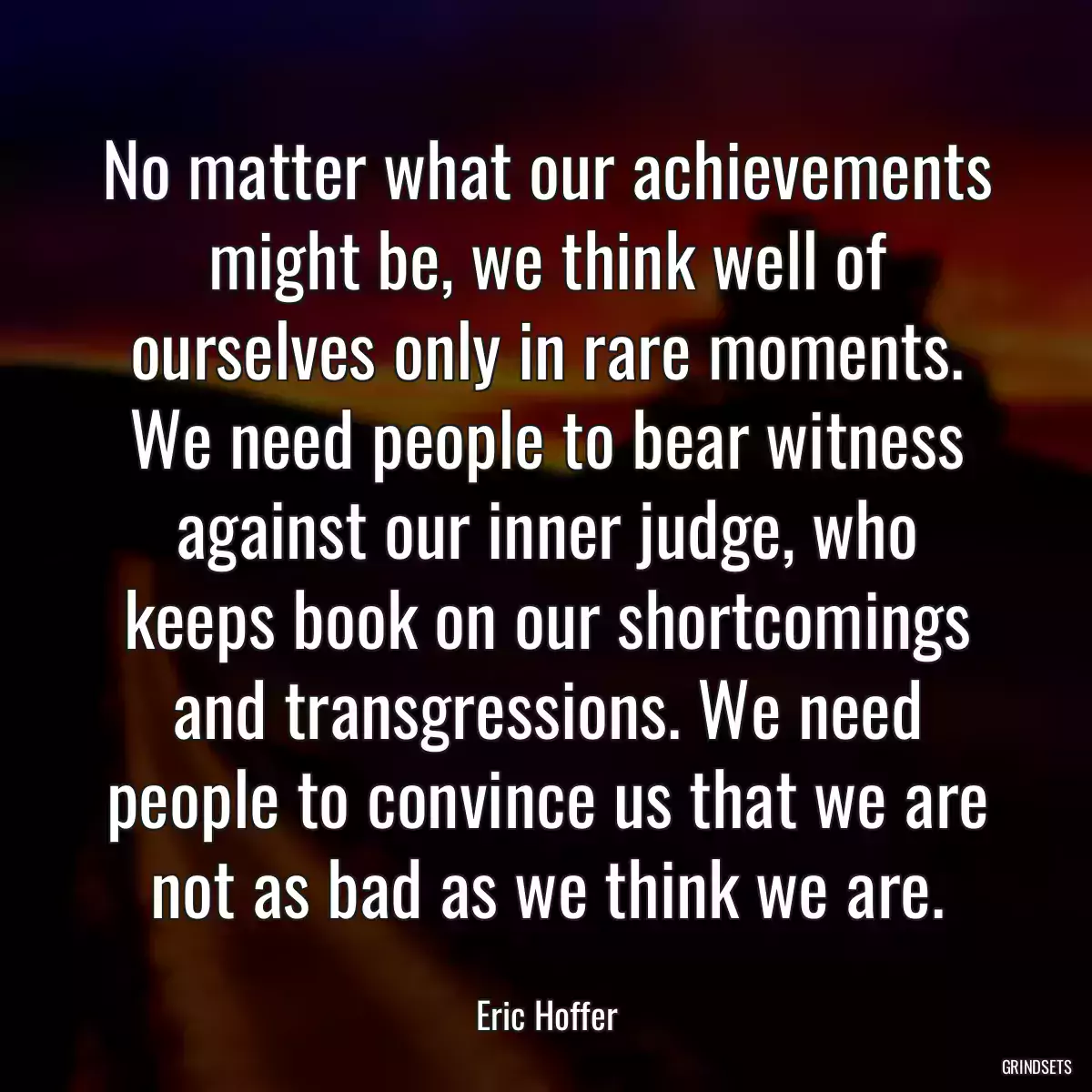 No matter what our achievements might be, we think well of ourselves only in rare moments. We need people to bear witness against our inner judge, who keeps book on our shortcomings and transgressions. We need people to convince us that we are not as bad as we think we are.