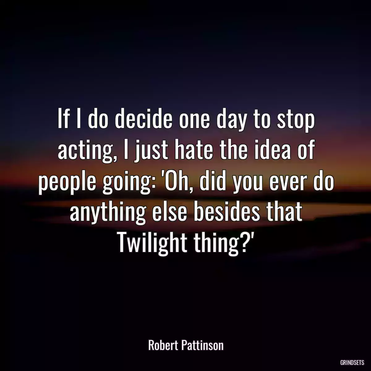 If I do decide one day to stop acting, I just hate the idea of people going: \'Oh, did you ever do anything else besides that Twilight thing?\'