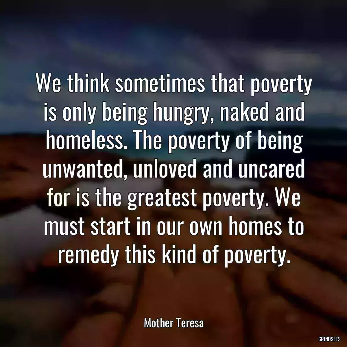 We think sometimes that poverty is only being hungry, naked and homeless. The poverty of being unwanted, unloved and uncared for is the greatest poverty. We must start in our own homes to remedy this kind of poverty.