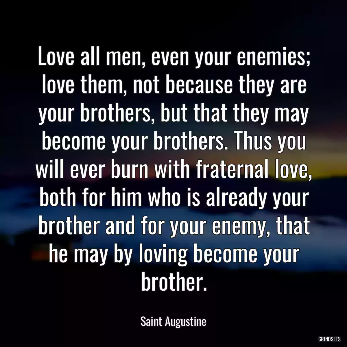 Love all men, even your enemies; love them, not because they are your brothers, but that they may become your brothers. Thus you will ever burn with fraternal love, both for him who is already your brother and for your enemy, that he may by loving become your brother.