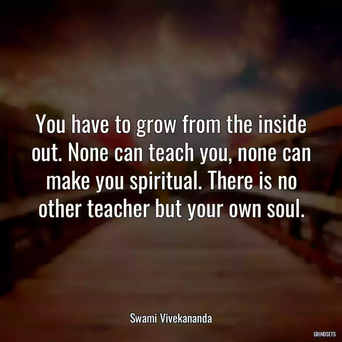 You have to grow from the inside out. None can teach you, none can make you spiritual. There is no other teacher but your own soul.