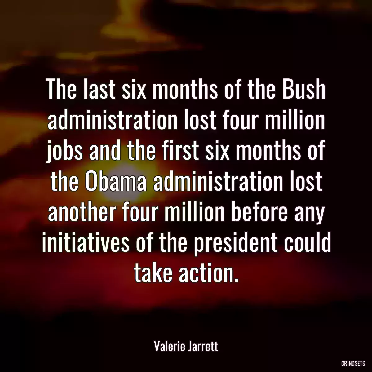 The last six months of the Bush administration lost four million jobs and the first six months of the Obama administration lost another four million before any initiatives of the president could take action.