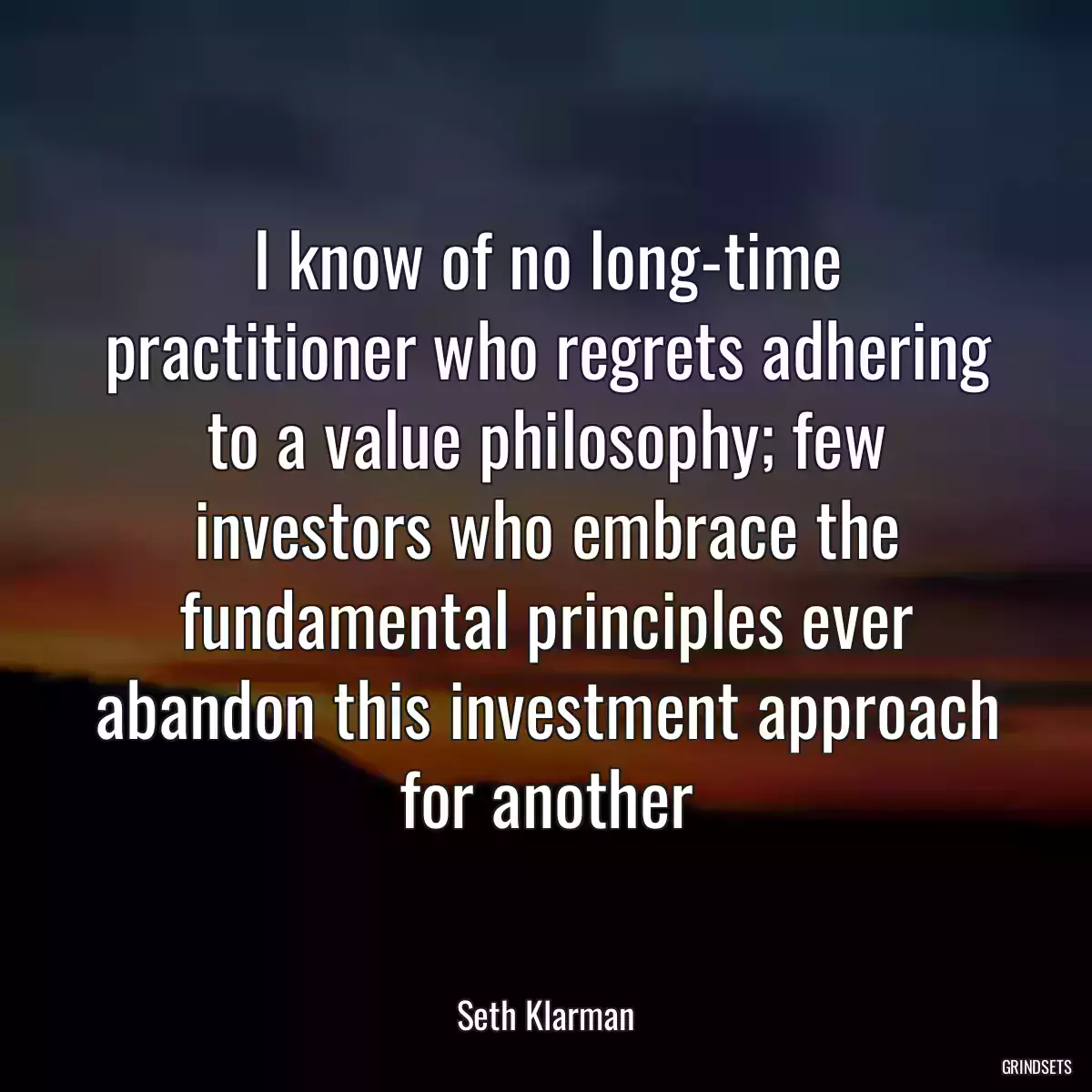 I know of no long-time practitioner who regrets adhering to a value philosophy; few investors who embrace the fundamental principles ever abandon this investment approach for another