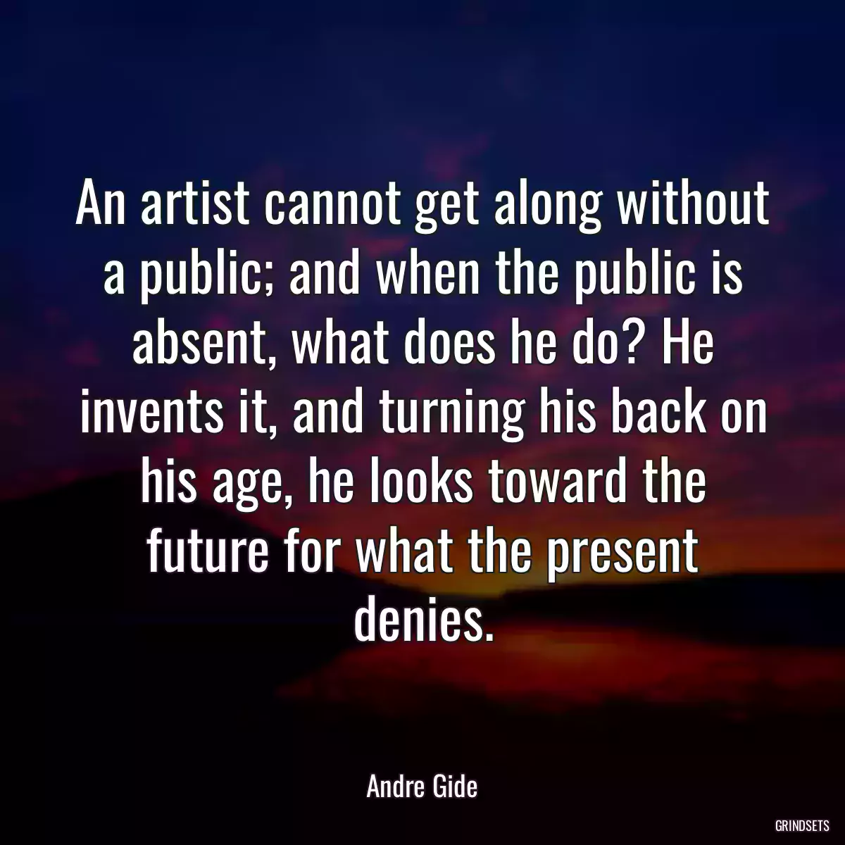 An artist cannot get along without a public; and when the public is absent, what does he do? He invents it, and turning his back on his age, he looks toward the future for what the present denies.