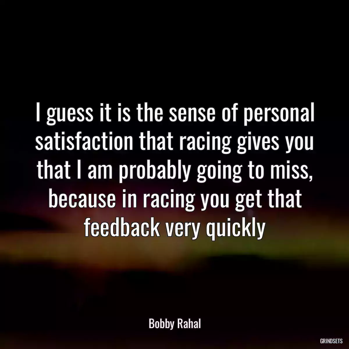 I guess it is the sense of personal satisfaction that racing gives you that I am probably going to miss, because in racing you get that feedback very quickly