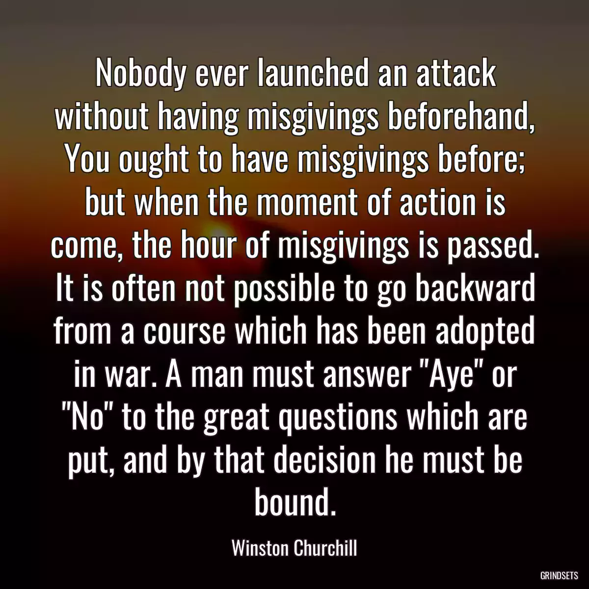 Nobody ever launched an attack without having misgivings beforehand, You ought to have misgivings before; but when the moment of action is come, the hour of misgivings is passed. It is often not possible to go backward from a course which has been adopted in war. A man must answer \