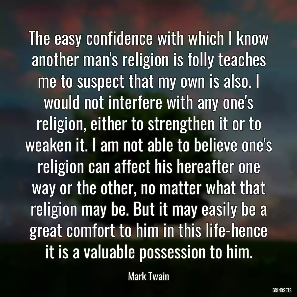 The easy confidence with which I know another man\'s religion is folly teaches me to suspect that my own is also. I would not interfere with any one\'s religion, either to strengthen it or to weaken it. I am not able to believe one\'s religion can affect his hereafter one way or the other, no matter what that religion may be. But it may easily be a great comfort to him in this life-hence it is a valuable possession to him.