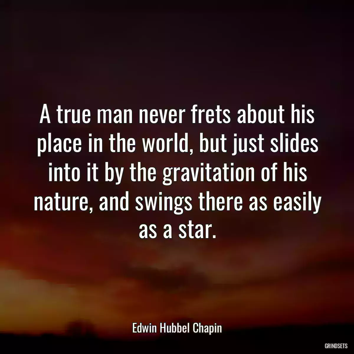 A true man never frets about his place in the world, but just slides into it by the gravitation of his nature, and swings there as easily as a star.