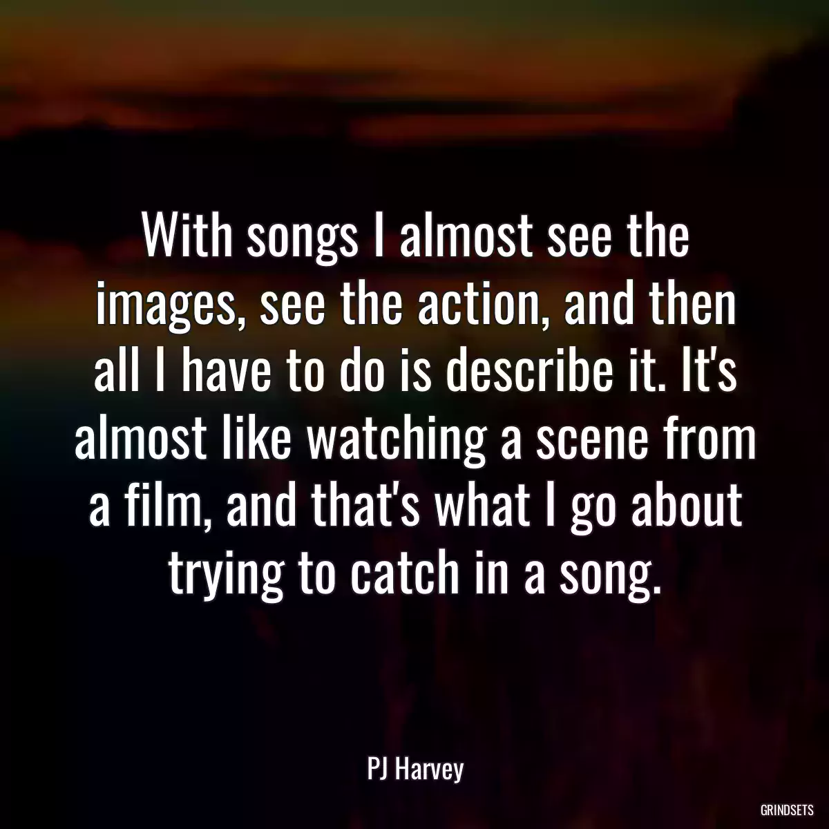 With songs I almost see the images, see the action, and then all I have to do is describe it. It\'s almost like watching a scene from a film, and that\'s what I go about trying to catch in a song.