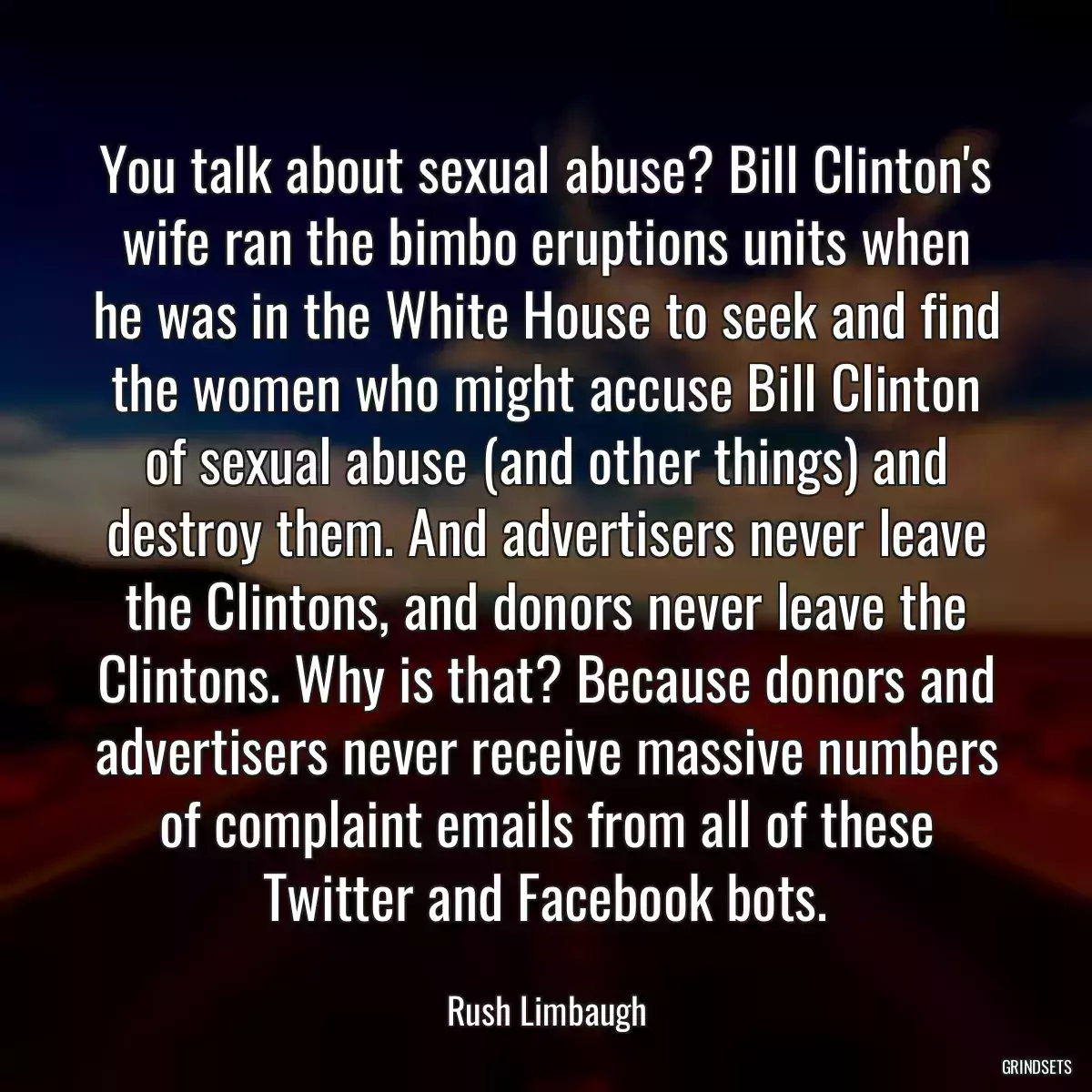 You talk about sexual abuse? Bill Clinton\'s wife ran the bimbo eruptions units when he was in the White House to seek and find the women who might accuse Bill Clinton of sexual abuse (and other things) and destroy them. And advertisers never leave the Clintons, and donors never leave the Clintons. Why is that? Because donors and advertisers never receive massive numbers of complaint emails from all of these Twitter and Facebook bots.