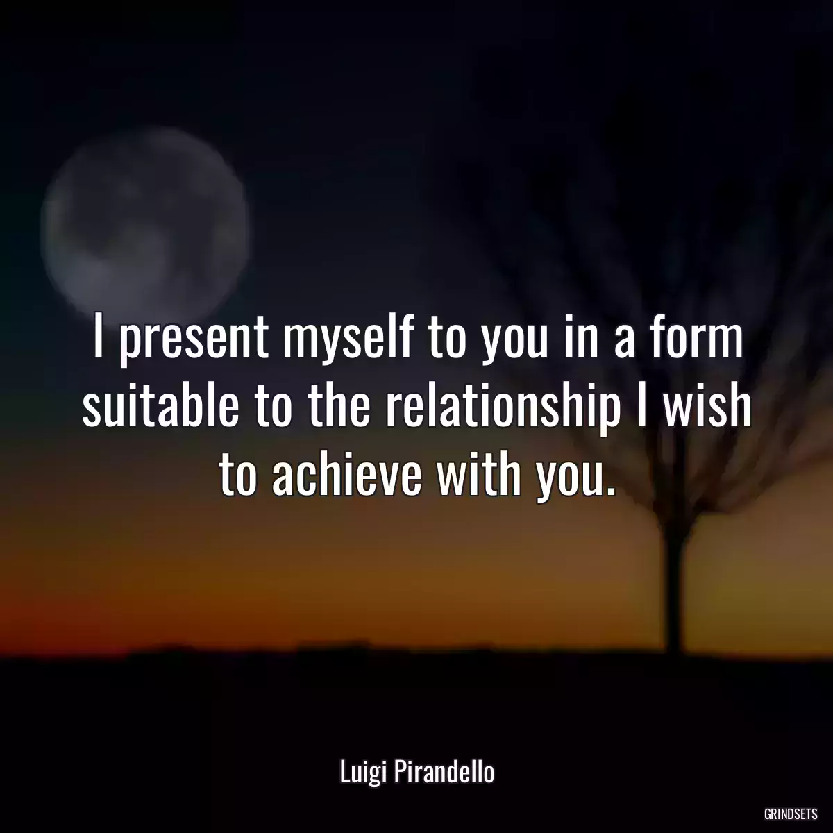 I present myself to you in a form suitable to the relationship I wish to achieve with you.