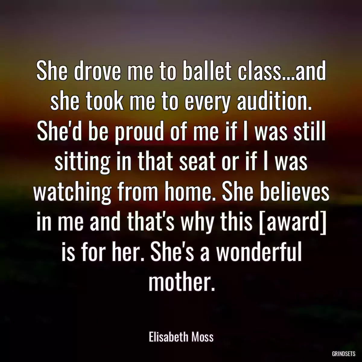 She drove me to ballet class...and she took me to every audition. She\'d be proud of me if I was still sitting in that seat or if I was watching from home. She believes in me and that\'s why this [award] is for her. She\'s a wonderful mother.