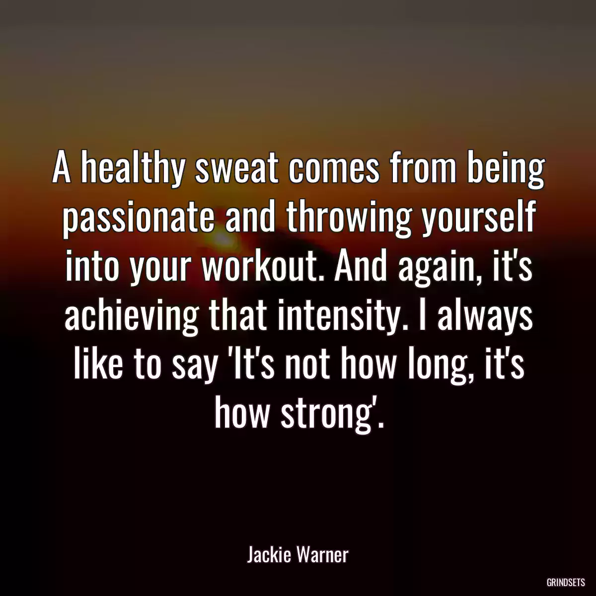 A healthy sweat comes from being passionate and throwing yourself into your workout. And again, it\'s achieving that intensity. I always like to say \'It\'s not how long, it\'s how strong\'.